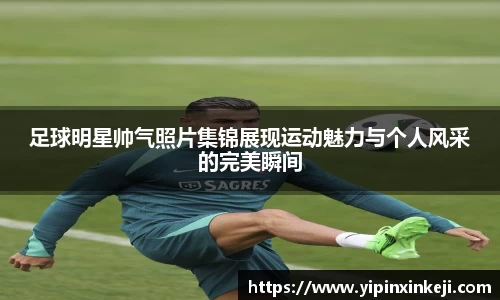 足球明星帅气照片集锦展现运动魅力与个人风采的完美瞬间